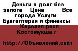 Деньги в долг без залога  › Цена ­ 100 - Все города Услуги » Бухгалтерия и финансы   . Карелия респ.,Костомукша г.